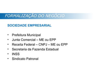 FORMALIZAÇÃO DO NEGÓCIO

SOCIEDADE EMPRESARIAL

•   Prefeitura Municipal
•   Junta Comercial – ME ou EPP
•   Receita Federal – CNPJ – ME ou EPP
•   Secretaria da Fazenda Estadual
•   INSS
•   Sindicato Patronal
 