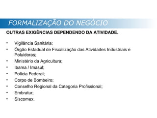 FORMALIZAÇÃO DO NEGÓCIO
OUTRAS EXIGÊNCIAS DEPENDENDO DA ATIVIDADE.

•    Vigilância Sanitária;
•    Órgão Estadual de Fiscalização das Atividades Industriais e
     Poluidoras;
•    Ministério da Agricultura;
•    Ibama / Imasul;
•    Polícia Federal;
•    Corpo de Bombeiro;
•    Conselho Regional da Categoria Profissional;
•    Embratur;
•    Siscomex.
 