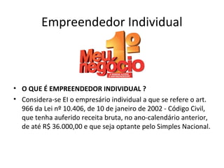 Empreendedor Individual



• O QUE É EMPREENDEDOR INDIVIDUAL ?
• Considera-se EI o empresário individual a que se refere o art.
  966 da Lei nº 10.406, de 10 de janeiro de 2002 - Código Civil,
  que tenha auferido receita bruta, no ano-calendário anterior,
  de até R$ 36.000,00 e que seja optante pelo Simples Nacional.
 