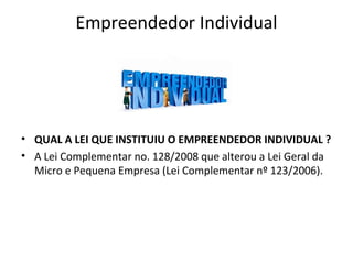 Empreendedor Individual




• QUAL A LEI QUE INSTITUIU O EMPREENDEDOR INDIVIDUAL ?
• A Lei Complementar no. 128/2008 que alterou a Lei Geral da
  Micro e Pequena Empresa (Lei Complementar nº 123/2006).
 