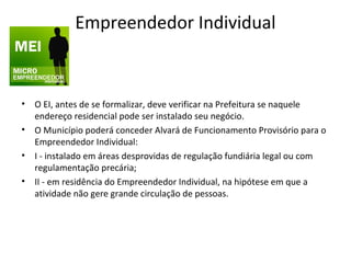 Empreendedor Individual



• O EI, antes de se formalizar, deve verificar na Prefeitura se naquele
  endereço residencial pode ser instalado seu negócio.
• O Município poderá conceder Alvará de Funcionamento Provisório para o
  Empreendedor Individual:
• I - instalado em áreas desprovidas de regulação fundiária legal ou com
  regulamentação precária;
• II - em residência do Empreendedor Individual, na hipótese em que a
  atividade não gere grande circulação de pessoas.
 