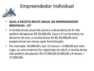Empreendedor Individual

• QUAL A RECEITA BRUTA ANUAL DO EMPREENDEDOR
  INDIVIDUAL - EI?
• A receita bruta anual (de janeiro a dezembro) do EI não
  poderá ultrapassar R$ 36.000,00. Caso o EI se formalize no
  decorrer do ano, a receita bruta de R$ 36.000,00 será
  proporcional aos meses após formalização.
• Por exemplo: 36.000,00 / por 12 meses = 3.000,00 por mês.
  Logo, se uma empresa for registrada em abril, a receita bruta
  não poderá ultrapassar R$ 27.000,00 (3.000,00 x 9 meses =
  27.000,00).
 
