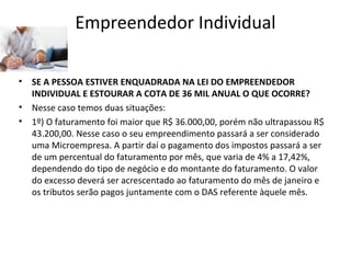 Empreendedor Individual

•   SE A PESSOA ESTIVER ENQUADRADA NA LEI DO EMPREENDEDOR
    INDIVIDUAL E ESTOURAR A COTA DE 36 MIL ANUAL O QUE OCORRE?
•   Nesse caso temos duas situações:
•   1º) O faturamento foi maior que R$ 36.000,00, porém não ultrapassou R$
    43.200,00. Nesse caso o seu empreendimento passará a ser considerado
    uma Microempresa. A partir daí o pagamento dos impostos passará a ser
    de um percentual do faturamento por mês, que varia de 4% a 17,42%,
    dependendo do tipo de negócio e do montante do faturamento. O valor
    do excesso deverá ser acrescentado ao faturamento do mês de janeiro e
    os tributos serão pagos juntamente com o DAS referente àquele mês.
 