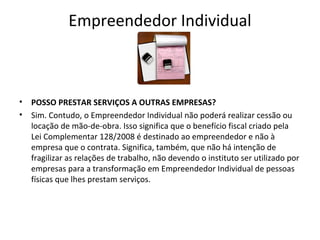 Empreendedor Individual



•   POSSO PRESTAR SERVIÇOS A OUTRAS EMPRESAS?
•   Sim. Contudo, o Empreendedor Individual não poderá realizar cessão ou
    locação de mão-de-obra. Isso significa que o benefício fiscal criado pela
    Lei Complementar 128/2008 é destinado ao empreendedor e não à
    empresa que o contrata. Significa, também, que não há intenção de
    fragilizar as relações de trabalho, não devendo o instituto ser utilizado por
    empresas para a transformação em Empreendedor Individual de pessoas
    físicas que lhes prestam serviços.
 