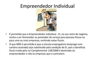 Empreendedor Individual




•   É permitido que o Empreendedor Individual - EI, no seu ramo de negócio,
    venha a ser fornecedor ou prestador de serviço para pessoas físicas ou
    para uma ou mais empresas, emitindo notas fiscais.
•   O que NÃO é permitido é que o vínculo empregatício (emprego com
    carteira assinada) seja substituído pela condição de EI, pois o benefício
    fiscal criado pela Lei Complementar 128/2008 é destinado ao
    empreendedor e não às empresas que o contratem.
 