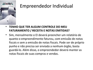 Empreendedor Individual


• TENHO QUE TER ALGUM CONTROLE DO MEU
  FATURAMENTO / RECEITA E NOTAS EMITIDAS?
• Sim, mensalmente o EI deverá preencher um relatório de
  quanto o empreendimento faturou, com emissão de notas
  fiscais e sem a emissão de notas fiscais. Pode ser de próprio
  punho e não precisa ser enviada a nenhum órgão, basta
  guardá-lo. Além disso, o empreendedor deverá manter as
  notas fiscais de suas compras e vendas.
 