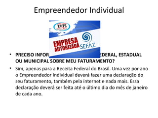 Empreendedor Individual



• PRECISO INFORMAR ALGUM ÓRGÃO FEDERAL, ESTADUAL
  OU MUNICIPAL SOBRE MEU FATURAMENTO?
• Sim, apenas para a Receita Federal do Brasil. Uma vez por ano
  o Empreendedor Individual deverá fazer uma declaração do
  seu faturamento, também pela internet e nada mais. Essa
  declaração deverá ser feita até o último dia do mês de janeiro
  de cada ano.
 
