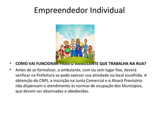 Empreendedor Individual




•   COMO VAI FUNCIONAR PARA O AMBULANTE QUE TRABALHA NA RUA?
•   Antes de se formalizar, o ambulante, com ou sem lugar fixo, deverá
    verificar na Prefeitura se pode exercer sua atividade no local escolhido. A
    obtenção do CNPJ, a inscrição na Junta Comercial e o Alvará Provisório
    não dispensam o atendimento às normas de ocupação dos Municípios,
    que devem ser observadas e obedecidas.
 