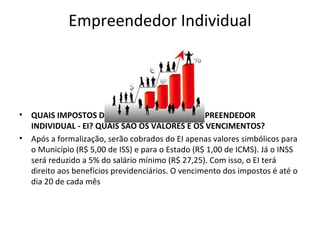 Empreendedor Individual




•   QUAIS IMPOSTOS DEVEM SER PAGOS PELO EMPREENDEDOR
    INDIVIDUAL - EI? QUAIS SÃO OS VALORES E OS VENCIMENTOS?
•   Após a formalização, serão cobrados do EI apenas valores simbólicos para
    o Município (R$ 5,00 de ISS) e para o Estado (R$ 1,00 de ICMS). Já o INSS
    será reduzido a 5% do salário mínimo (R$ 27,25). Com isso, o EI terá
    direito aos benefícios previdenciários. O vencimento dos impostos é até o
    dia 20 de cada mês
 