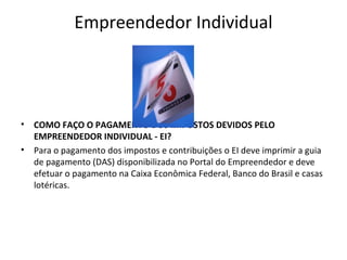 Empreendedor Individual




•   COMO FAÇO O PAGAMENTO DOS IMPOSTOS DEVIDOS PELO
    EMPREENDEDOR INDIVIDUAL - EI?
•   Para o pagamento dos impostos e contribuições o EI deve imprimir a guia
    de pagamento (DAS) disponibilizada no Portal do Empreendedor e deve
    efetuar o pagamento na Caixa Econômica Federal, Banco do Brasil e casas
    lotéricas.
 