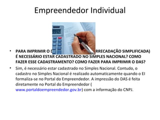Empreendedor Individual



•   PARA IMPRIMIR O DAS (DOCUMENTO DE ARRECADAÇÃO SIMPLIFICADA)
    É NECESSÁRIO ESTAR CADASTRADO NO SIMPLES NACIONAL? COMO
    FAZER ESSE CADASTRAMENTO? COMO FAZER PARA IMPRIMIR O DAS?
•   Sim, é necessário estar cadastrado no Simples Nacional. Contudo, o
    cadastro no Simples Nacional é realizado automaticamente quando o EI
    formaliza-se no Portal do Empreendedor. A impressão do DAS é feita
    diretamente no Portal do Empreendedor (
    www.portaldoempreendedor.gov.br) com a informação do CNPJ.
 