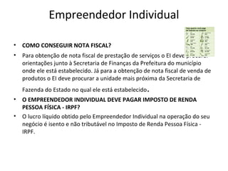 Empreendedor Individual

•   COMO CONSEGUIR NOTA FISCAL?
•   Para obtenção de nota fiscal de prestação de serviços o EI deve procurar
    orientações junto à Secretaria de Finanças da Prefeitura do município
    onde ele está estabelecido. Já para a obtenção de nota fiscal de venda de
    produtos o EI deve procurar a unidade mais próxima da Secretaria de
    Fazenda do Estado no qual ele está estabelecido   .
•   O EMPREENDEDOR INDIVIDUAL DEVE PAGAR IMPOSTO DE RENDA
    PESSOA FÍSICA - IRPF?
•   O lucro líquido obtido pelo Empreendedor Individual na operação do seu
    negócio é isento e não tributável no Imposto de Renda Pessoa Física -
    IRPF.
 