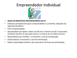 Empreendedor Individual


•   QUAIS OS BENEFÍCIOS PREVIDENCIÁRIOS DO EI?
•   Cobertura previdenciária para o empreendedor e sua família, traduzida nos
    seguintes benefícios.
•   Para o Empreendedor:
•   Aposentadoria por idade: mulher aos 60 anos e homem aos 65. É necessário
    contribuir durante 15 anos pelo menos e a renda é de um salário mínimo;
•   Aposentadoria por invalidez : é necessário 1 ano de contribuição;
•   Auxílio doença: é necessário 1 ano de contribuição;
•   Salário maternidade (mulher): são necessários 10 meses de contribuição;
 