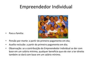 Empreendedor Individual




•   Para a família:

•   Pensão por morte: a partir do primeiro pagamento em dia;
•   Auxílio reclusão: a partir do primeiro pagamento em dia;
•   Observação: se a contribuição do Empreendedor Individual se der com
    base em um salário mínimo, qualquer benefício que ele vier a ter direito
    também se dará com base em um salário mínimo.
 