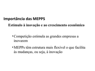 Importância das MEPPS
  Estímulo à inovação e ao crescimento econômico

    • Competição estimula as grandes empresas a
      inovarem
    • MEPPs têm estrutura mais flexível o que facilita
      às mudanças, ou seja, à inovação
 