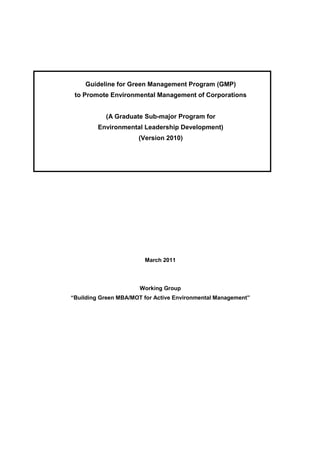 Guideline for Green Management Program (GMP)
 to Promote Environmental Management of Corporations


           (A Graduate Sub-major Program for
         Environmental Leadership Development)
                      (Version 2010)




                        March 2011



                       Working Group
“Building Green MBA/MOT for Active Environmental Management”
 