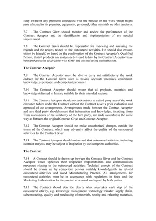 fully aware of any problems associated with the product or the work which might
pose a hazard to his premises, equipment, personnel, other materials or other products.
7.7 The Contract Giver should monitor and review the performance of the
Contract Acceptor and the identification and implementation of any needed
improvement.
7.8 The Contract Giver should be responsible for reviewing and assessing the
records and the results related to the outsourced activities. He should also ensure,
either by himself, or based on the confirmation of the Contract Acceptor’s Qualified
Person, that all products and materials delivered to him by the Contract Acceptor have
been processed in accordance with GMP and the marketing authorisation.
The Contract Acceptor
7.9 The Contract Acceptor must be able to carry out satisfactorily the work
ordered by the Contract Giver such as having adequate premises, equipment,
knowledge, experience, and competent personnel.
7.10 The Contract Acceptor should ensure that all products, materials and
knowledge delivered to him are suitable for their intended purpose.
7.11 The Contract Acceptor should not subcontract to a third party any of the work
entrusted to him under the Contract without the Contract Giver’s prior evaluation and
approval of the arrangements. Arrangements made between the Contract Acceptor
and any third party should ensure that information and knowledge, including those
from assessments of the suitability of the third party, are made available in the same
way as between the original Contract Giver and Contract Acceptor.
7.12 The Contract Acceptor should not make unauthorized changes, outside the
terms of the Contract, which may adversely affect the quality of the outsourced
activities for the Contract Giver.
7.13 The Contract Acceptor should understand that outsourced activities, including
contract analysis, may be subject to inspection by the competent authorities.
The Contract
7.14 A Contract should be drawn up between the Contract Giver and the Contract
Acceptor which specifies their respective responsibilities and communication
processes relating to the outsourced activities. Technical aspects of the Contract
should be drawn up by competent persons suitably knowledgeable in related
outsourced activities and Good Manufacturing Practice. All arrangements for
outsourced activities must be in accordance with regulations in force and the
Marketing Authorisation for the product concerned and agreed by both parties.
7.15 The Contract should describe clearly who undertakes each step of the
outsourced activity, e.g. knowledge management, technology transfer, supply chain,
subcontracting, quality and purchasing of materials, testing and releasing materials,
 
