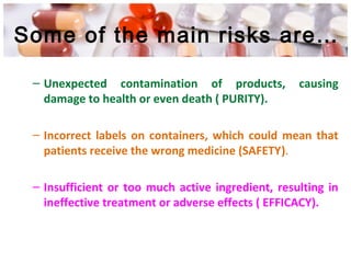 Some of the main risks are…
– Unexpected contamination of products, causing
damage to health or even death ( PURITY).
– Incorrect labels on containers, which could mean that
patients receive the wrong medicine (SAFETY).
– Insufficient or too much active ingredient, resulting in
ineffective treatment or adverse effects ( EFFICACY).
 