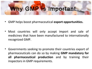 Why GMP is important…
• GMP helps boost pharmaceutical export opportunities.
• Most countries will only accept import and sale of
medicines that have been manufactured to internationally
recognized GMP.
• Governments seeking to promote their countries export of
pharmaceuticals can do so by making GMP mandatory for
all pharmaceutical production and by training their
inspectors in GMP requirements.
 