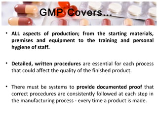 GMP Covers…
• ALL aspects of production; from the starting materials,
premises and equipment to the training and personal
hygiene of staff.
• Detailed, written procedures are essential for each process
that could affect the quality of the finished product.
• There must be systems to provide documented proof that
correct procedures are consistently followed at each step in
the manufacturing process - every time a product is made.
 