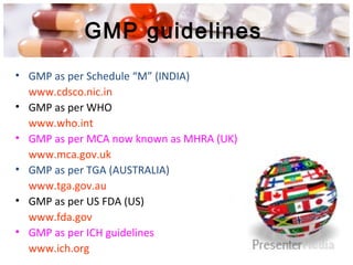 GMP guidelines
• GMP as per Schedule “M” (INDIA)
www.cdsco.nic.in
• GMP as per WHO
www.who.int
• GMP as per MCA now known as MHRA (UK)
www.mca.gov.uk
• GMP as per TGA (AUSTRALIA)
www.tga.gov.au
• GMP as per US FDA (US)
www.fda.gov
• GMP as per ICH guidelines
www.ich.org
 