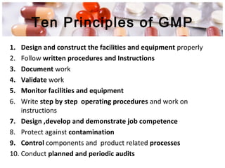 Ten Principles of GMP
1. Design and construct the facilities and equipment properly
2. Follow written procedures and Instructions
3. Document work
4. Validate work
5. Monitor facilities and equipment
6. Write step by step operating procedures and work on
instructions
7. Design ,develop and demonstrate job competence
8. Protect against contamination
9. Control components and product related processes
10. Conduct planned and periodic audits
 