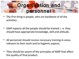 Organisation and
personnel
• The first thing is people, who are backbone of all the
activities.
• GMP expects all the people should be trained. i. e. they
should have appropriate knowledge, skill and attitude.
• All personnel should receive necessary training in areas
relevant to their work and to hygienic aspects.
• They should be aware of the principles of GMP that affect
the quality of final product.
 