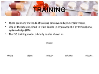 TRAINING
• There are many methods of training employees during employment.
• One of the latest method to train people in employment is by Instructional
system design (ISD).
• The ISD training model is briefly can be shown as
ISD MODEL
ANALYZE DESIGN DEVELOP IMPLEMENT EVALUATE
 