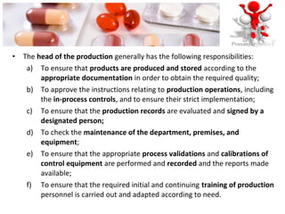 • The head of the production generally has the following responsibilities:
a) To ensure that products are produced and stored according to the
appropriate documentation in order to obtain the required quality;
b) To approve the instructions relating to production operations, including
the in-process controls, and to ensure their strict implementation;
c) To ensure that the production records are evaluated and signed by a
designated person;
d) To check the maintenance of the department, premises, and
equipment;
e) To ensure that the appropriate process validations and calibrations of
control equipment are performed and recorded and the reports made
available;
f) To ensure that the required initial and continuing training of production
personnel is carried out and adapted according to need.
 