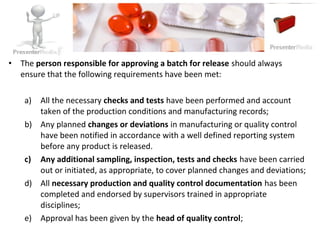 • The person responsible for approving a batch for release should always
ensure that the following requirements have been met:
a) All the necessary checks and tests have been performed and account
taken of the production conditions and manufacturing records;
b) Any planned changes or deviations in manufacturing or quality control
have been notified in accordance with a well defined reporting system
before any product is released.
c) Any additional sampling, inspection, tests and checks have been carried
out or initiated, as appropriate, to cover planned changes and deviations;
d) All necessary production and quality control documentation has been
completed and endorsed by supervisors trained in appropriate
disciplines;
e) Approval has been given by the head of quality control;
 