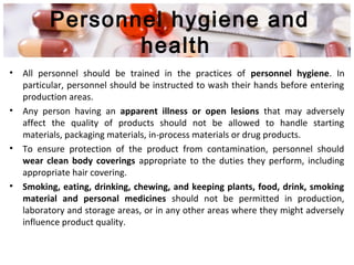 Personnel hygiene and
health
• All personnel should be trained in the practices of personnel hygiene. In
particular, personnel should be instructed to wash their hands before entering
production areas.
• Any person having an apparent illness or open lesions that may adversely
affect the quality of products should not be allowed to handle starting
materials, packaging materials, in-process materials or drug products.
• To ensure protection of the product from contamination, personnel should
wear clean body coverings appropriate to the duties they perform, including
appropriate hair covering.
• Smoking, eating, drinking, chewing, and keeping plants, food, drink, smoking
material and personal medicines should not be permitted in production,
laboratory and storage areas, or in any other areas where they might adversely
influence product quality.
 