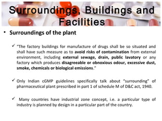 Surroundings, Buildings and
Facilities
• Surroundings of the plant
 “The factory buildings for manufacture of drugs shall be so situated and
shall have such measure as to avoid risks of contamination from external
environment, including external sewage, drain, public lavatory or any
factory which produces disagreeable or obnoxious odour, excessive dust,
smoke, chemicals or biological emissions.”
 Only Indian cGMP guidelines specifically talk about “surrounding” of
pharmaceutical plant prescribed in part 1 of schedule M of D&C act, 1940.
 Many countries have industrial zone concept, i.e. a particular type of
industry is planned by design in a particular part of the country.
 