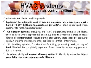HVAC systems
(heating ventilation air control system)
 Adequate ventilation shall be provided
 Equipment for adequate control over air pressure, micro organisms, dust ,
humidity ( 50% R.H) and temperature ( 22 to 25o
c) shall be provided when
appropriate for the manufacturing.
 Air filtration systems, including pre filters and particulate matter air filters,
shall be used when appropriate on air supplies to production areas in areas
where air contamination occurs during production, there shall be adequate
exhaust systems or other systems adequate to control contaminants.
 Air handling systems for the manufacturing, processing and packing of
Penicillin shall be completely separated from those for other drug products
for human use.
 A suitably designed vacuum cleaning system in the dusty areas like tablet
granulation, compression or capsule filling etc.
 