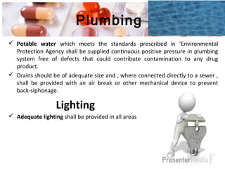 Plumbing
 Potable water which meets the standards prescribed in ‘Environmental
Protection Agency shall be supplied continuous positive pressure in plumbing
system free of defects that could contribute contamination to any drug
product.
 Drains should be of adequate size and , where connected directly to a sewer ,
shall be provided with an air break or other mechanical device to prevent
back-siphonage.
Lighting
 Adequate lighting shall be provided in all areas
 