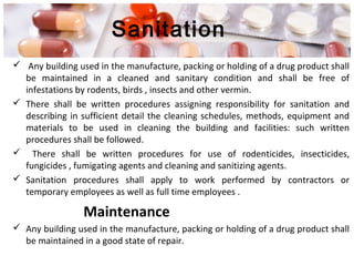 Sanitation
 Any building used in the manufacture, packing or holding of a drug product shall
be maintained in a cleaned and sanitary condition and shall be free of
infestations by rodents, birds , insects and other vermin.
 There shall be written procedures assigning responsibility for sanitation and
describing in sufficient detail the cleaning schedules, methods, equipment and
materials to be used in cleaning the building and facilities: such written
procedures shall be followed.
 There shall be written procedures for use of rodenticides, insecticides,
fungicides , fumigating agents and cleaning and sanitizing agents.
 Sanitation procedures shall apply to work performed by contractors or
temporary employees as well as full time employees .
Maintenance
 Any building used in the manufacture, packing or holding of a drug product shall
be maintained in a good state of repair.
 