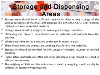 Storage and Dispensing
Areas
 Storage areas should be of sufficient capacity to allow orderly storage of the
various categories of materials and products like S.M,P.M,I.P,B.F.P and released,
rejected, returned or recalled products.
 Storage areas should be designed to ensure good storage conditions.
 Receiving and dispatch bays should protect materials and products from the
weather.
 Where quarantine status is ensured by storages in separate areas.
 There should normally be separate sampling areas for Starting materials.
 Segregation should be provided for the storage of rejected, returned or recalled
products.
 Highly active materials, Narcotics and other dangerous drugs should be stored in
safe and secure areas.
 The weighing of S.Ms and the estimation of yield by weighing should usually be
carried at in separate weighing areas.
 