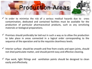 Production Areas
 In order to minimise the risk of a serious medical hazards due to cross
contamination, dedicated and contained facilities must be available for the
production of particular pharmaceutical products, such as any sensitizing
materials or biological preparations.
 Premises should preferably be laid out in such a way as to allow the production
to take place in areas connected in a logical order corresponding to the
sequence of the operation and to the requisite cleanliness levels.
 Interior surface should be smooth and free from cracks and open joints, should
not shed particulate matter, and should permit easy and effective cleaning.
 Pipe work, light fittings and ventilation points should be designed to clean
easily and effectively.
 