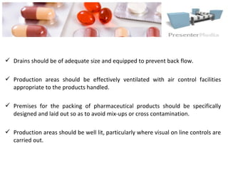  Drains should be of adequate size and equipped to prevent back flow.
 Production areas should be effectively ventilated with air control facilities
appropriate to the products handled.
 Premises for the packing of pharmaceutical products should be specifically
designed and laid out so as to avoid mix-ups or cross contamination.
 Production areas should be well lit, particularly where visual on line controls are
carried out.
 