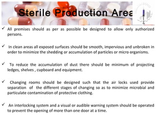Sterile Production Area
 All premises should as per as possible be designed to allow only authorized
persons.
 In clean areas all exposed surfaces should be smooth, impervious and unbroken in
order to minimize the shedding or accumulation of particles or micro organisms.
 To reduce the accumulation of dust there should be minimum of projecting
ledges, shelves , cupboard and equipment.
 Changing rooms should be designed such that the air locks used provide
separation of the different stages of changing so as to minimize microbial and
particulate contamination of protective clothing.
 An interlocking system and a visual or audible warning system should be operated
to prevent the opening of more than one door at a time.
 
