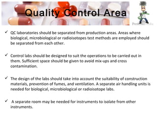 Quality Control Area
 QC laboratories should be separated from production areas. Areas where
biological, microbiological or radioisotopes test methods are employed should
be separated from each other.
 Control labs should be designed to suit the operations to be carried out in
them. Sufficient space should be given to avoid mix-ups and cross
contamination.
 The design of the labs should take into account the suitability of construction
materials, prevention of fumes, and ventilation. A separate air handling units is
needed for biological, microbiological or radioisotope labs.
 A separate room may be needed for instruments to isolate from other
instruments.
 
