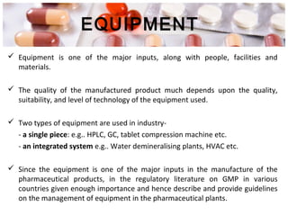 EQUIPMENT
 Equipment is one of the major inputs, along with people, facilities and
materials.
 The quality of the manufactured product much depends upon the quality,
suitability, and level of technology of the equipment used.
 Two types of equipment are used in industry-
- a single piece: e.g.. HPLC, GC, tablet compression machine etc.
- an integrated system e.g.. Water demineralising plants, HVAC etc.
 Since the equipment is one of the major inputs in the manufacture of the
pharmaceutical products, in the regulatory literature on GMP in various
countries given enough importance and hence describe and provide guidelines
on the management of equipment in the pharmaceutical plants.
 