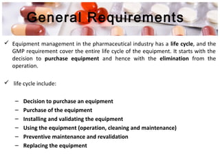General Requirements
 Equipment management in the pharmaceutical industry has a life cycle, and the
GMP requirement cover the entire life cycle of the equipment. It starts with the
decision to purchase equipment and hence with the elimination from the
operation.
 life cycle include:
– Decision to purchase an equipment
– Purchase of the equipment
– Installing and validating the equipment
– Using the equipment (operation, cleaning and maintenance)
– Preventive maintenance and revalidation
– Replacing the equipment
 