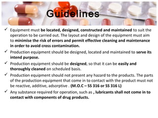 Guidelines
 Equipment must be located, designed, constructed and maintained to suit the
operation to be carried out. The layout and design of the equipment must aim
to minimise the risk of errors and permit effective cleaning and maintenance
in order to avoid cross contamination.
 Production equipment should be designed, located and maintained to serve its
intend purpose.
 Production equipment should be designed, so that it can be easily and
thoroughly cleaned on scheduled basis.
 Production equipment should not present any hazard to the products. The parts
of the production equipment that come in to contact with the product must not
be reactive, additive, adsorptive . (M.O.C – SS 316 or SS 316 L)
 Any substance required for operation, such as , lubricants shall not come in to
contact with components of drug products.
 