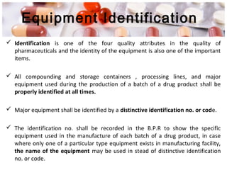 Equipment Identification
 Identification is one of the four quality attributes in the quality of
pharmaceuticals and the identity of the equipment is also one of the important
items.
 All compounding and storage containers , processing lines, and major
equipment used during the production of a batch of a drug product shall be
properly identified at all times.
 Major equipment shall be identified by a distinctive identification no. or code.
 The identification no. shall be recorded in the B.P.R to show the specific
equipment used in the manufacture of each batch of a drug product, in case
where only one of a particular type equipment exists in manufacturing facility,
the name of the equipment may be used in stead of distinctive identification
no. or code.
 