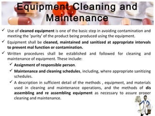 Equipment Cleaning and
Maintenance
 Use of cleaned equipment is one of the basic step in avoiding contamination and
meeting the ‘purity’ of the product being produced using the equipment.
 Equipment shall be cleaned, maintained and sanitized at appropriate intervals
to prevent mal function or contamination.
 Written procedures shall be established and followed for cleaning and
maintenance of equipment. These include:
 Assignment of responsible person.
 Maintenance and cleaning schedules, including, where appropriate sanitizing
schedules.
 A description in sufficient detail of the methods , equipment, and materials
used in cleaning and maintenance operations, and the methods of dis
assembling and re assembling equipment as necessary to assure proper
cleaning and maintenance.
 