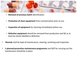 – Removal of previous batch identification.
– Protection of clean equipment from contamination prior to use.
– Inspection of equipment for cleaning immediately before use.
– Defective equipment should be removed from production and QC or at
least be clearly labelled as defective.
• Records shall be kept of maintenance, cleaning, sanitizing and inspection.
• A planned preventive maintenance programme and SOP for carrying out the
maintenance should be in place.
 