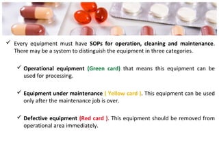  Every equipment must have SOPs for operation, cleaning and maintenance.
There may be a system to distinguish the equipment in three categories.
 Operational equipment (Green card) that means this equipment can be
used for processing.
 Equipment under maintenance ( Yellow card ). This equipment can be used
only after the maintenance job is over.
 Defective equipment (Red card ). This equipment should be removed from
operational area immediately.
 