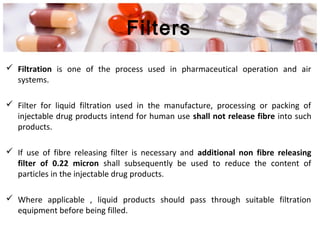 Filters
 Filtration is one of the process used in pharmaceutical operation and air
systems.
 Filter for liquid filtration used in the manufacture, processing or packing of
injectable drug products intend for human use shall not release fibre into such
products.
 If use of fibre releasing filter is necessary and additional non fibre releasing
filter of 0.22 micron shall subsequently be used to reduce the content of
particles in the injectable drug products.
 Where applicable , liquid products should pass through suitable filtration
equipment before being filled.
 