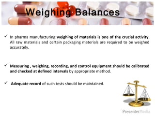 Weighing Balances
 In pharma manufacturing weighing of materials is one of the crucial activity.
All raw materials and certain packaging materials are required to be weighed
accurately.
 Measuring , weighing, recording, and control equipment should be calibrated
and checked at defined intervals by appropriate method.
 Adequate record of such tests should be maintained.
 