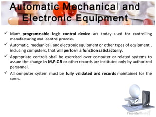 Automatic Mechanical and
Electronic Equipment
 Many programmable logic control device are today used for controlling
manufacturing and control process.
 Automatic, mechanical, and electronic equipment or other types of equipment ,
including computers, that will perform a function satisfactorily.
 Appropriate controls shall be exercised over computer or related systems to
assure the change in M.P.C.R or other records are instituted only by authorized
personnel.
 All computer system must be fully validated and records maintained for the
same.
 